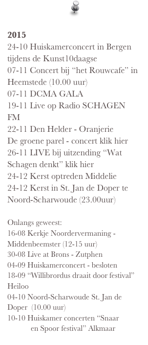  2015 24-10 Huiskamerconcert in Bergen tijdens de Kunst10daagse 07-11 Concert bij “het Rouwcafe” in Heemstede (10.00 uur) 07-11 DCMA GALA  19-11 Live op Radio SCHAGEN FM 22-11 Den Helder - Oranjerie De groene parel - concert klik hier 26-11 LIVE bij uitzending “Wat Schagen denkt” klik hier 24-12 Kerst optreden Middelie 24-12 Kerst in St. Jan de Doper te Noord-Scharwoude (23.00uur)  Onlangs geweest: 16-08 Kerkje Noordervermaning - Middenbeemster (12-15 uur)  30-08 Live at Brons - Zutphen 04-09 Huiskamerconcert - besloten 18-09 “Willibrordus draait door festival” Heiloo 04-10 Noord-Scharwoude St. Jan de Doper  (10.00 uur) 10-10 Huiskamer concerten “Snaar                en Spoor festival” Alkmaar 
   